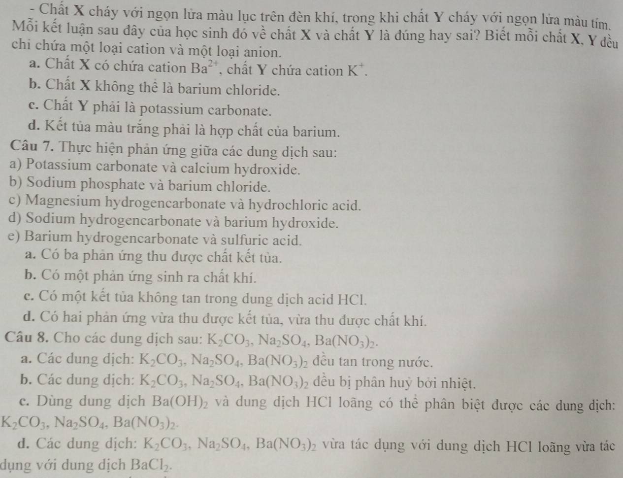 Chất X cháy với ngọn lửa màu lục trên đèn khí, trong khi chất Y cháy với ngọn lửa màu tím.
Mỗi kết luận sau đây của học sinh đó về chất X và chất Y là đúng hay sai? Biết mỗi chất X, Y đều
chi chứa một loại cation và một loại anion.
a. Chất X có chứa cation Ba^(2+) , chất Y chứa cation K^+.
b. Chất X không thể là barium chloride.
c. Chất Y phải là potassium carbonate.
d. Kết tủa màu trắng phải là hợp chất của barium.
Câu 7. Thực hiện phản ứng giữa các dung dịch sau:
a) Potassium carbonate và calcium hydroxide.
b) Sodium phosphate và barium chloride.
c) Magnesium hydrogencarbonate và hydrochloric acid.
d) Sodium hydrogencarbonate và barium hydroxide.
e) Barium hydrogencarbonate và sulfuric acid.
a. Có ba phản ứng thu được chất kết tủa.
b. Có một phản ứng sinh ra chất khí.
c. Có một kết tủa không tan trong dung dịch acid HCl.
d. Có hai phản ứng vừa thu được kết tùa, vừa thu được chất khí.
Câu 8. Cho các dung dịch sau: K_2CO_3,Na_2SO_4,Ba(NO_3)_2.
a. Các dung dịch: K_2CO_3,Na_2SO_4,Ba(NO_3)_2 đều tan trong nước.
b. Các dung dịch: K_2CO_3,Na_2SO_4,Ba(NO_3)_2 đều bị phân huỳ bởi nhiệt.
c. Dùng dung dịch Ba(OH)_2 và dung dịch HCl loãng có thể phân biệt được các dung dịch:
K_2CO_3,Na_2SO_4,Ba(NO_3)_2.
d. Các dung dịch: K_2CO_3,Na_2SO_4,Ba(NO_3)_2 vừa tác dụng với dung dịch HCl loãng vừa tác
dụng với dung dịch BaCl_2.