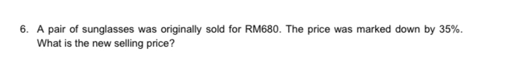 A pair of sunglasses was originally sold for RM680. The price was marked down by 35%. 
What is the new selling price?