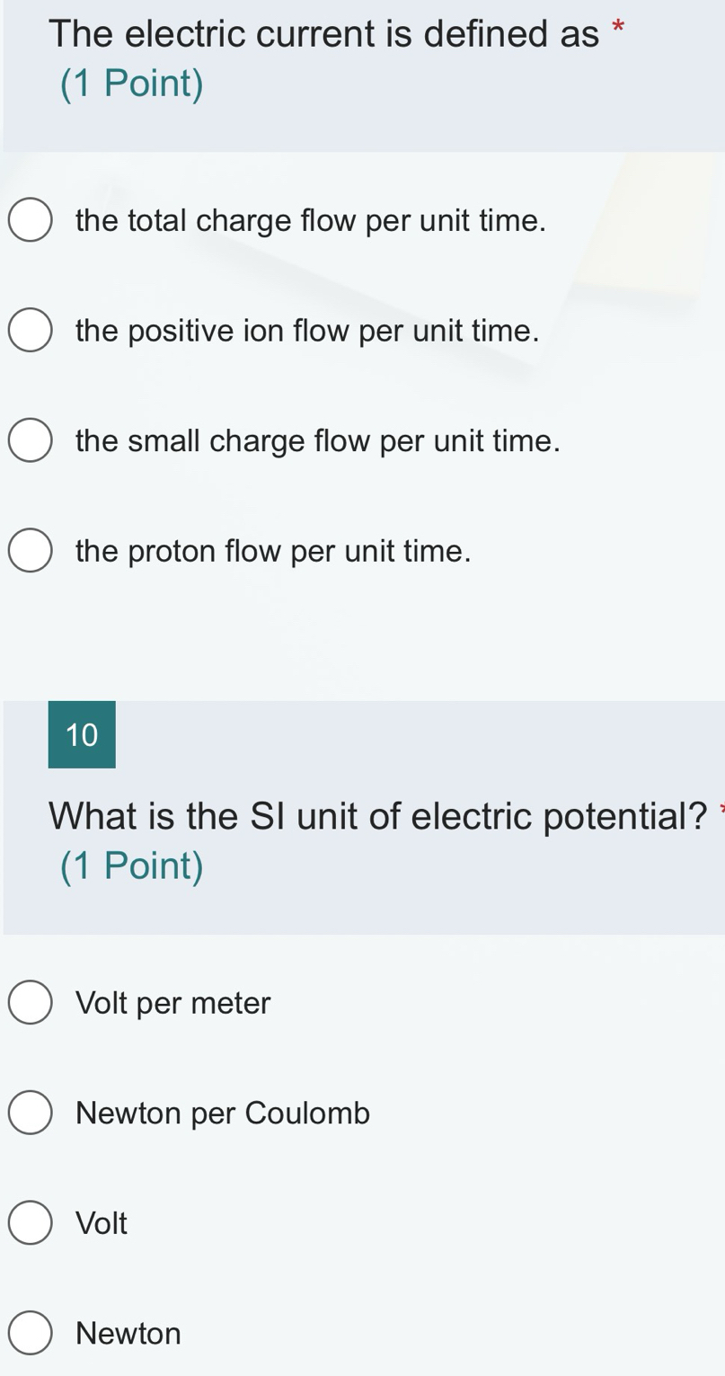 The electric current is defined as *
(1 Point)
the total charge flow per unit time.
the positive ion flow per unit time.
the small charge flow per unit time.
the proton flow per unit time.
10
What is the SI unit of electric potential? 
(1 Point)
Volt per meter
Newton per Coulomb
Volt
Newton