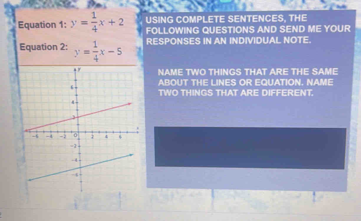 Equation 1: y= 1/4 x+2 USING COMPLETE SENTENCES, THE
FOLLOWING QUESTIONS AND SEND ME YOUR
Equation 2: y= 1/4 x-5 RESPONSES IN AN INDIVIDUAL NOTE.
NAME TWO THINGS THAT ARE THE SAME
ABOUT THE LINES OR EQUATION. NAME
TWO THINGS THAT ARE DIFFERENT.