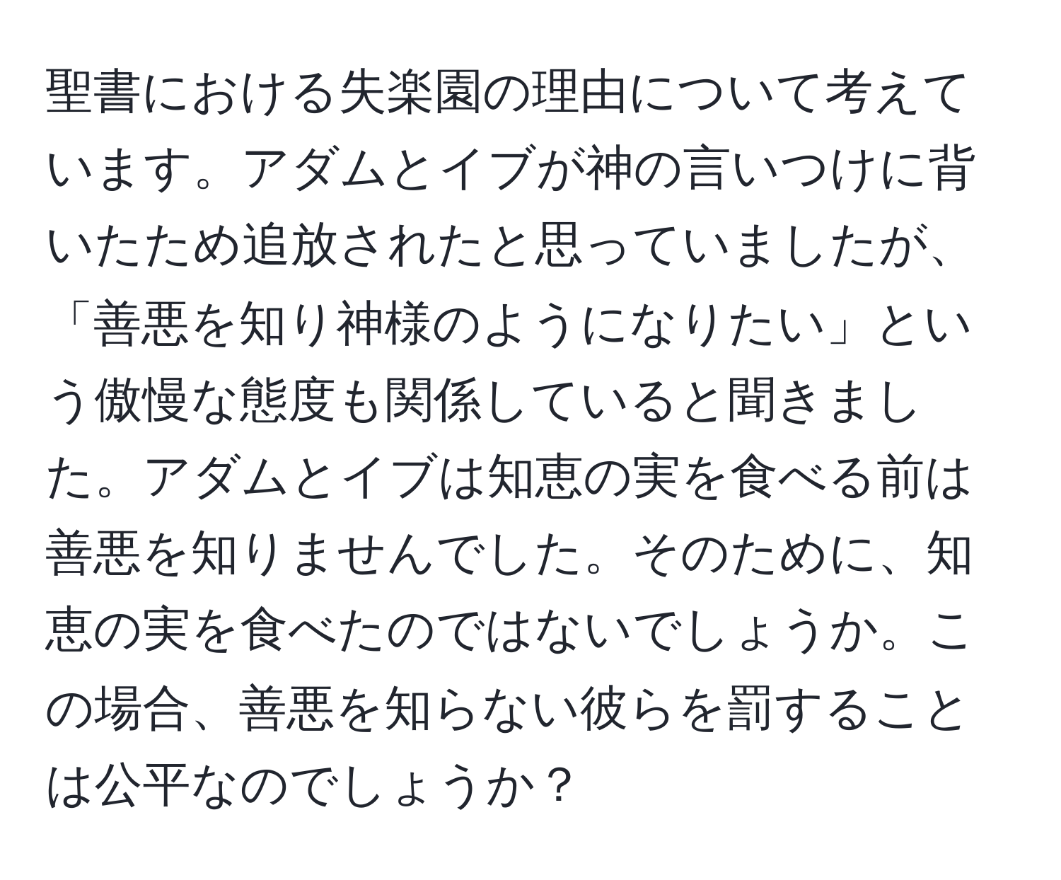 聖書における失楽園の理由について考えています。アダムとイブが神の言いつけに背いたため追放されたと思っていましたが、「善悪を知り神様のようになりたい」という傲慢な態度も関係していると聞きました。アダムとイブは知恵の実を食べる前は善悪を知りませんでした。そのために、知恵の実を食べたのではないでしょうか。この場合、善悪を知らない彼らを罰することは公平なのでしょうか？