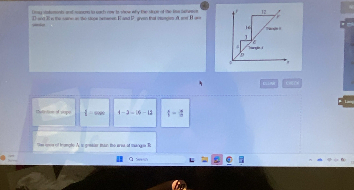 Drag statements and reasons to each row to show why the slope of the line between
D and E is the same as the slope between E and F. given that triangles A and B are 
Samlar 
CLEAR CHECN 
L 
Delinition of slope  4/3 = slope 4-3=16-12  4/3 = 16/12 
The area of trangle A is greater than the area of triangle B
Search