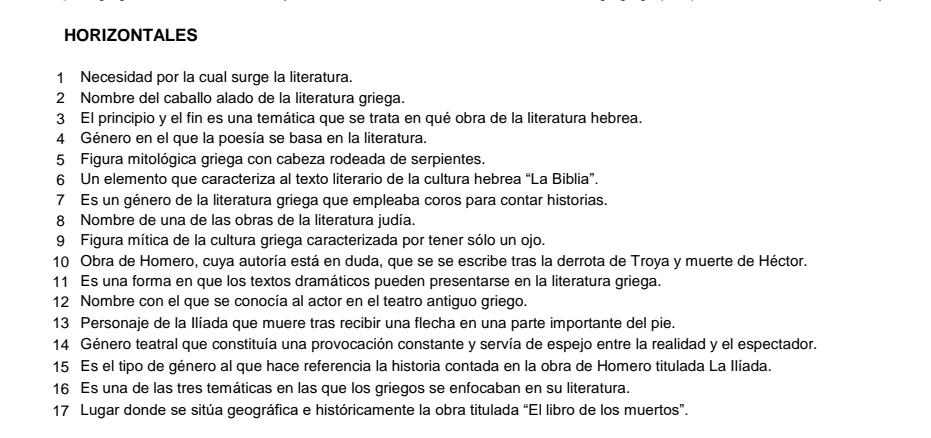 HORIZONTALES 
1 Necesidad por la cual surge la literatura. 
2 Nombre del caballo alado de la literatura griega. 
3 El principio y el fin es una temática que se trata en qué obra de la literatura hebrea. 
4 Género en el que la poesía se basa en la literatura. 
5 Figura mitológica griega con cabeza rodeada de serpientes. 
6 Un elemento que caracteriza al texto literario de la cultura hebrea “La Biblia”. 
7 Es un género de la literatura griega que empleaba coros para contar historias. 
8 Nombre de una de las obras de la literatura judía. 
9 Figura mítica de la cultura griega caracterizada por tener sólo un ojo. 
10 Obra de Homero, cuya autoría está en duda, que se se escribe tras la derrota de Troya y muerte de Héctor. 
11 Es una forma en que los textos dramáticos pueden presentarse en la literatura griega. 
12 Nombre con el que se conocía al actor en el teatro antiguo griego. 
13 Personaje de la Ilíada que muere tras recibir una flecha en una parte importante del pie. 
14 Género teatral que constituía una provocación constante y servía de espejo entre la realidad y el espectador. 
15 Es el tipo de género al que hace referencia la historia contada en la obra de Homero titulada La Ilíada. 
16 Es una de las tres temáticas en las que los griegos se enfocaban en su literatura. 
17 Lugar donde se sitúa geográfica e históricamente la obra titulada “El libro de los muertos”.