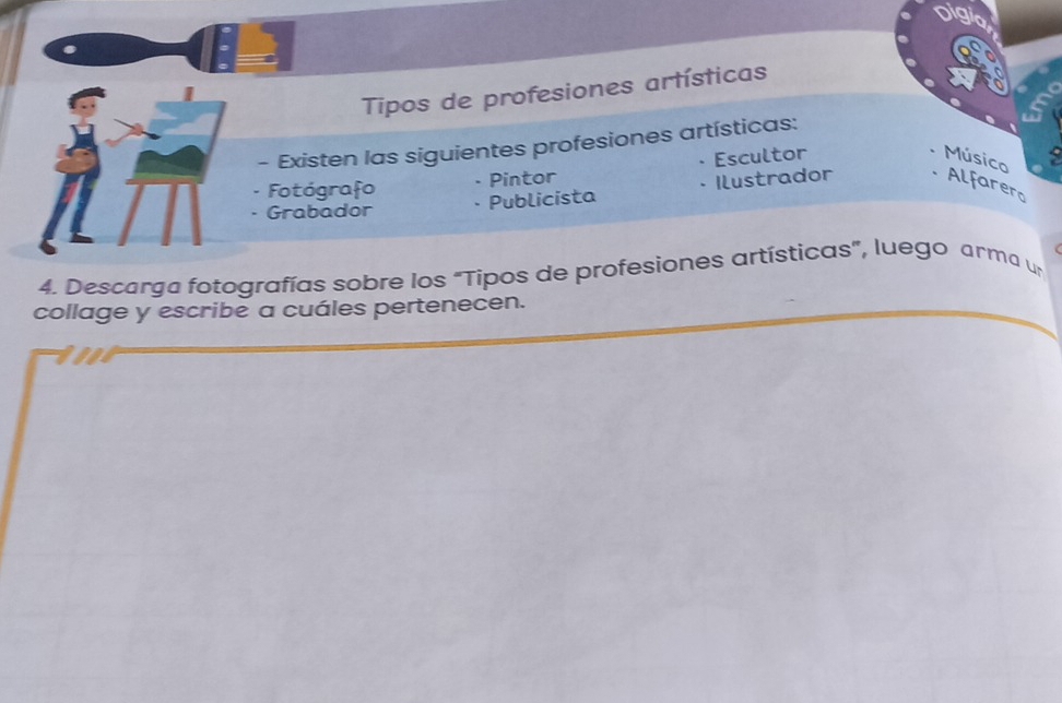 Tipos de profesiones artísticas 
- Existen las siguientes profesiones artísticas: 
Fotógrafo Pintor Escultor 
Músico 
Grabador Publicista Ilustrador 
Alfarero 
4. Descarga fotografías sobre los "Tipos de profesiones artísticas”, luego arma un 
collage y escribe a cuáles pertenecen.