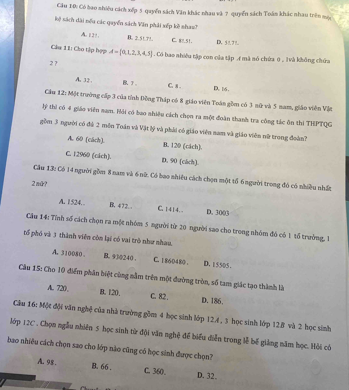 Có bao nhiêu cách xếp 5 quyển sách Văn khác nhau và 7 quyển sách Toán khác nhau trên một
kệ sách dài nếu các quyển sách Văn phải xếp kề nhau?
A. 12!. B. 2.5!.7!. C. 8!.5!. D. 5!.7!.
Câu 11: Cho tập hợp A= 0,1,2,3,4,5. Có bao nhiêu tập con của tập A mà nó chứa 0 , 1và không chứa
2 ?
A. 32 . B. 7 . C. 8 . D. 16 .
Câu 12: Một trường cấp 3 của tỉnh Đồng Tháp có 8 giáo viên Toán gồm có 3 nữ và 5 nam, giáo viên Vật
lý thì có 4 giáo viên nam. Hỏi có bao nhiêu cách chọn ra một đoàn thanh tra công tác ôn thi THPTQG
gồm 3 người có đủ 2 môn Toán và Vật lý và phải có giáo viên nam và giáo viên nữ trong đoàn?
A. 60 (cách). B. 120 (cách).
C. 12960 (cách). D. 90 (cách).
Câu 13: Có 14 người gồm 8nam và 6 nữ. Có bao nhiêu cách chọn một tổ 6người trong đó có nhiều nhất
2 nữ?
A. 1524. B. 472… C. 1414. . D. 3003
Câu 14: Tính số cách chọn ra một nhóm 5 người từ 20 người sao cho trong nhóm đó có 1 tổ trưởng, 1
tổ phó và 3 thành viên còn lại có vai trò như nhau.
A. 310080 . B. 930240 . C. 1860480 . D. 15505.
Câu 15: Cho 10 điểm phân biệt cùng nằm trên một đường tròn, số tam giác tạo thành là
A. 720. B. 120. C. 82 .
D. 186.
Câu 16: Một đội văn nghệ của nhà trường gồm 4 học sinh lớp 12A , 3 học sinh lớp 12B và 2 học sinh
lớp 12C . Chọn ngẫu nhiên 5 học sinh từ đội văn nghệ để biểu diễn trong lễ bế giảng năm học. Hỏi có
bao nhiêu cách chọn sao cho lớp nào cũng có học sinh được chọn?
A. 98 . B. 66 . C. 360. D. 32.