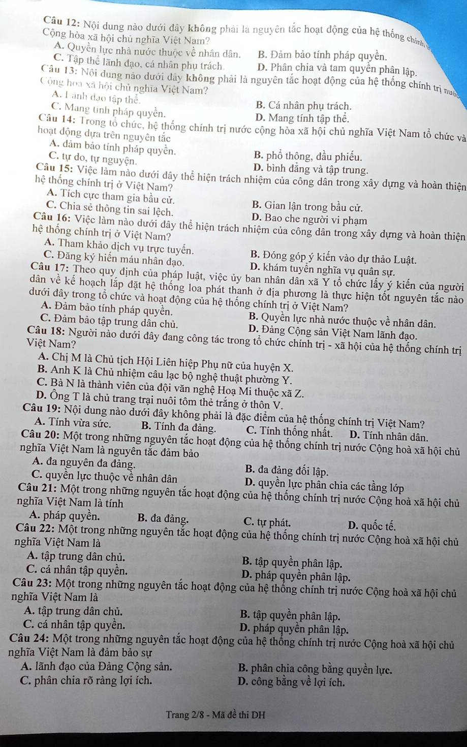 Nội dung nào dưới đây không phải là nguyên tắc hoạt động của hệ thống chính
Cộng hòa xã hội chủ nghĩa Việt Nam?
A. Quyền lực nhà nước thuộc về nhân dân. B. Đảm bảo tính pháp quyền.
C. Tập thể lãnh đạo, cá nhân phụ trách. D. Phân chia và tam quyên phân lập.
Câu 13: Nội dung nào dưới đây không phải là nguyên tắc hoạt động của hệ thống chính trị nưc
Cộng hoa xã hội chủ nghĩa Việt Nam?
A. L ành đạo tập thể.
B. Cá nhân phụ trách.
C. Mang tinh pháp quyền.
D. Mang tính tập thể.
Câu 14: Trong tổ chức, hệ thống chính trị nước cộng hòa xã hội chủ nghĩa Việt Nam tổ chức và
hoạt động dựa trên nguyên tắc
A. dảm bảo tính pháp quyền.
B. phổ thông, đầu phiếu.
C. tự do, tự nguyện. D. bình đẳng và tập trung.
Câu 15: Việc làm nào dưới dây thể hiện trách nhiệm của công dân trong xây dựng và hoàn thiện
hệ thống chính trị ở Việt Nam?
A. Tích cực tham gia bầu cử. B. Gian lận trong bầu cử.
C. Chia sẻ thông tin sai lệch. D. Bao che người vi phạm
Câu 16: Việc làm nào dưới dây thể hiện trách nhiệm của công dân trong xây dựng và hoàn thiện
hệ thống chính trị ở Việt Nam?
A. Tham khảo dịch vụ trực tuyển. B. Đóng góp ý kiến vào dự thảo Luật.
C. Đăng ký hiến máu nhân đạo. D. khám tuyển nghĩa vụ quân sự.
Câu 17: Theo quy định của pháp luật, việc ủy ban nhân dân xã Y tổ chức lấy ý kiến của người
dân về kế hoạch lắp đặt hệ thống loa phát thanh ở địa phương là thực hiện tốt nguyên tắc nào
đưới đây trong tổ chức và hoạt động của hệ thống chính trị ở Việt Nam?
A. Đảm bảo tính pháp quyền. B. Quyền lực nhà nước thuộc về nhân dân.
C. Đảm bảo tập trung dân chủ. D. Đảng Cộng sản Việt Nam lãnh đạo.
Câu 18: Người nào dưới đây đang công tác trong tổ chức chính trị - xã hội của hệ thống chính trị
Việt Nam?
A. Chị M là Chủ tịch Hội Liên hiệp Phụ nữ của huyện X.
B. Anh K là Chủ nhiệm câu lạc bộ nghệ thuật phường Y.
C. Bà N là thành viên của đội văn nghệ Hoạ Mi thuộc xã Z.
D. Ông T là chủ trang trại nuôi tôm thẻ trắng ở thôn V.
Câu 19: Nội dung nào dưới đây không phải là đặc điểm của hệ thống chính trị Việt Nam?
A. Tính vừa sức. B. Tính đa đảng. C. Tính thống nhất. D. Tính nhân dân.
Câu 20: Một trong những nguyên tắc hoạt động của hệ thống chính trị nước Cộng hoà xã hội chủ
nghĩa Việt Nam là nguyên tắc đảm bảo
A. đa nguyên đa đảng. B. đa đảng đối lập.
C. quyền lực thuộc về nhân dân D. quyền lực phân chia các tầng lớp
Câu 21: Một trong những nguyên tắc hoạt động của hệ thống chính trị nước Cộng hoà xã hội chủ
nghĩa Việt Nam là tính
A. pháp quyền. B. đa đảng. C. tự phát. D. quốc tế.
Câu 22: Một trong những nguyên tắc hoạt động của hệ thống chính trị nước Cộng hoà xã hội chủ
nghĩa Việt Nam là
A. tập trung dân chủ. B. tập quyền phân lập.
C. cá nhân tập quyền. D. pháp quyền phân lập.
Câu 23: Một trong những nguyên tắc hoạt động của hệ thống chính trị nước Cộng hoà xã hội chủ
nghĩa Việt Nam là
A. tập trung dân chủ. B. tập quyền phân lập.
C. cá nhân tập quyền. D. pháp quyền phân lập.
Câu 24: Một trong những nguyên tắc hoạt động của hệ thống chính trị nước Cộng hoà xã hội chủ
nghĩa Việt Nam là đảm bảo sự
A. lãnh đạo của Đảng Cộng sản. B. phân chia công bằng quyền lực.
C. phân chia rõ ràng lợi ích. D. công bằng về lợi ích.
Trang 2/8 - Mã đề thi DH