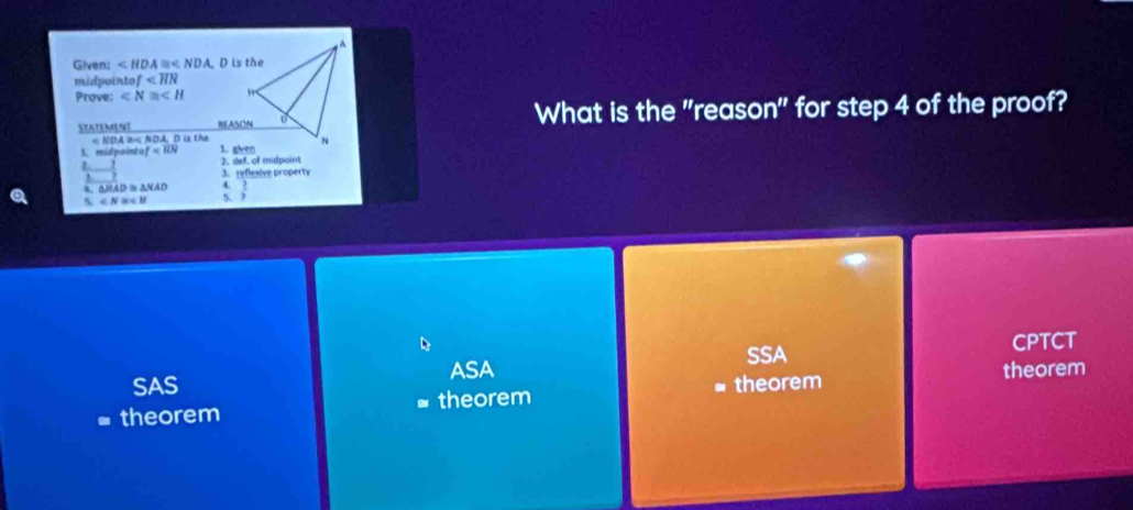 Given: ∠ HDA≌ ∠ NDA. D is the
midpointo f
Prove: ∠ N≌ ∠ H
STATEMENT What is the "reason" for step 4 of the proof?
< NDA a< NDA, D is the
1. midpointo ef
2. 2. def. of mulpoint
3. reflexive property
4. △HAD △ NAD 4.
5 ∠ N≌ ∠ B 5.  2/3 
SSA CPTCT
ASA
SAS theorem
theorem theorem theorem