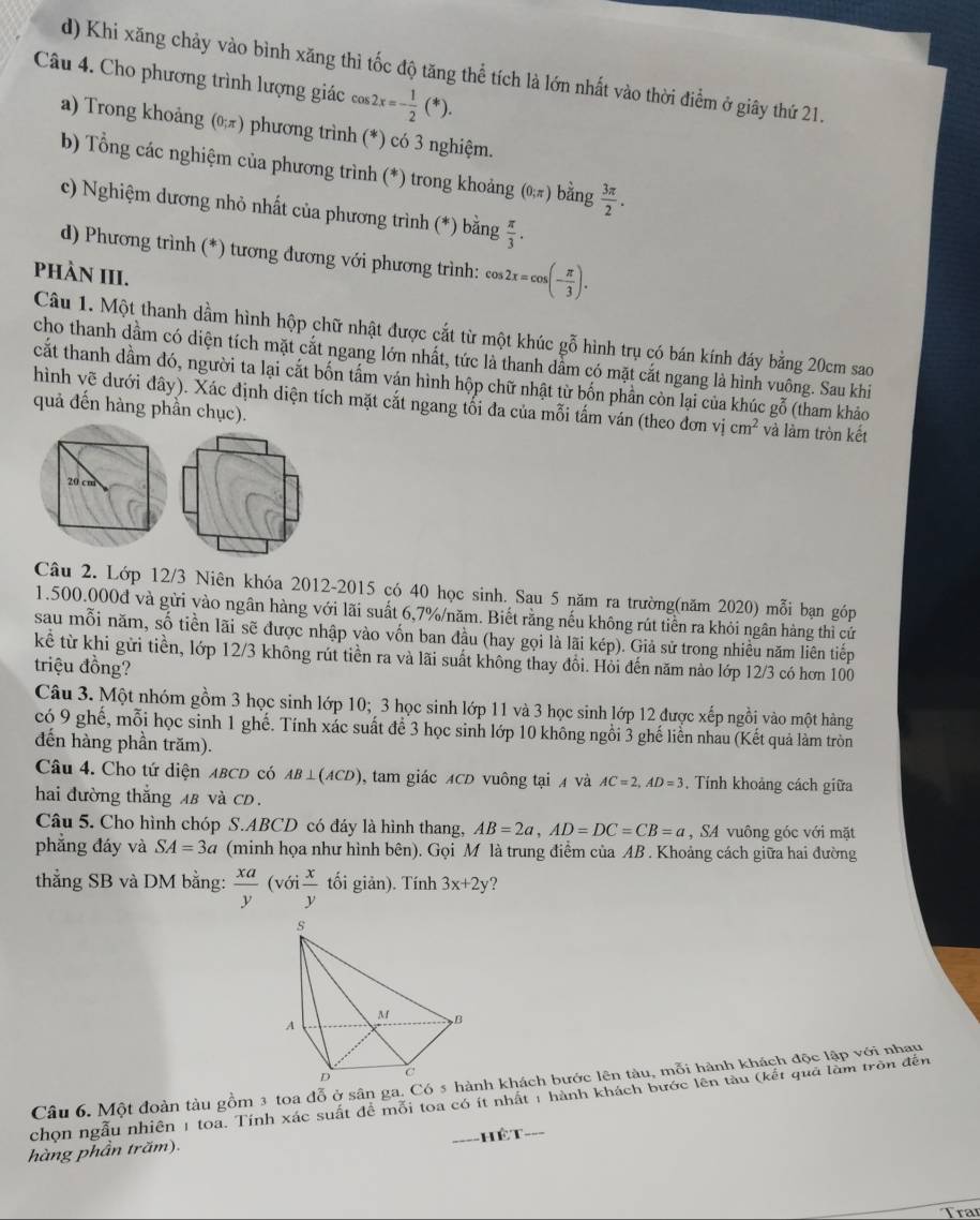 Khi xăng chảy vào bình xăng thì tốc độ tăng thể tích là lớn nhất vào thời điểm ở giây thứ 21.
Câu 4. Cho phương trình lượng giác cos 2x=- 1/2 (*).
a) Trong khoảng (θπ) phương trình (*) có 3 nghiệm.
b) Tổng các nghiệm của phương trình (*) trong khoảng (0;π ) bằng  3π /2 .
c) Nghiệm dương nhỏ nhất của phương trình (*) bằng  π /3 .
d) Phương trình (*) tương đương với phương trình: cos 2x=cos (- π /3 ).
PHÀN III.
Câu 1. Một thanh dầm hình hộp chữ nhật được cắt từ một khúc gỗ hình trụ có bán kính đáy bằng 20cm sao
cho thanh dầm có diện tích mặt cắt ngang lớn nhất, tức là thanh dầm có mặt cắt ngang là hình vuông. Sau khi
cất thanh dầm đó, người ta lại cắt bốn tấm ván hình hộp chữ nhật từ bốn phần còn lại của khúc gỗ (tham khảo
hình vẽ dưới đây). Xác định diện tích mặt cắt ngang tối đa của mỗi tấm ván (theo đơn vị cm^2 và làm tròn kết
quả đến hàng phần chục).
Câu 2. Lớp 12/3 Niên khóa 2012-2015 có 40 học sinh. Sau 5 năm ra trường(năm 2020) mỗi bạn góp
1.500.000đ và gửi vào ngân hàng với lãi suất 6,7%/năm. Biết rằng nếu không rút tiền ra khỏi ngân hàng thì cứ
sau mỗi năm, số tiền lãi sẽ được nhập vào vốn ban đầu (hay gọi là lãi kép). Giả sử trong nhiều năm liên tiếp
kể từ khi gửi tiền, lớp 12/3 không rút tiền ra và lãi suất không thay đổi. Hỏi đến năm nào lớp 12/3 có hơn 100
triệu đồng?
Câu 3. Một nhóm gồm 3 học sinh lớp 10; 3 học sinh lớp 11 và 3 học sinh lớp 12 được xếp ngồi vào một hàng
có 9 ghế, mỗi học sinh 1 ghế. Tính xác suất để 3 học sinh lớp 10 không ngồi 3 ghế liền nhau (Kết quả làm tròn
đến hàng phần trăm).
Câu 4. Cho tứ diện ABCD có AB⊥ (ACD) , tam giác XCD vuông tại  và AC=2,AD=3. Tính khoảng cách giữa
hai đường thắng AB và CD.
Câu 5. Cho hình chóp S.ABCD có đáy là hình thang, AB=2a,AD=DC=CB=a , SA vuông góc với mặt
phẳng đáy và SA=3a (minh họa như hình bên). Gọi M là trung điểm của AB . Khoảng cách giữa hai đường
thẳng SB và DM bằng:  xa/y  (với  x/y  tối giản). Tính 3x+2y ?
Câu 6. Một đoàn tàu gồm 3 toa đỗ ở sân ga. Có 5 nh khách bước lên tàu, mỗi hành khách độc lập với nhau
chọn ngẫu nhiên 1 toa. Tính xác suất đề mỗi toa có ít nhất 1 hành khách bước lên tàu (kết quả làm tròn đến
hàng phần trăm). _hết_
Traí