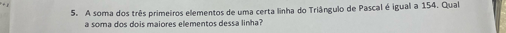 A soma dos três primeiros elementos de uma certa linha do Triângulo de Pascal é igual a 154. Qual 
a soma dos dois maiores elementos dessa linha?