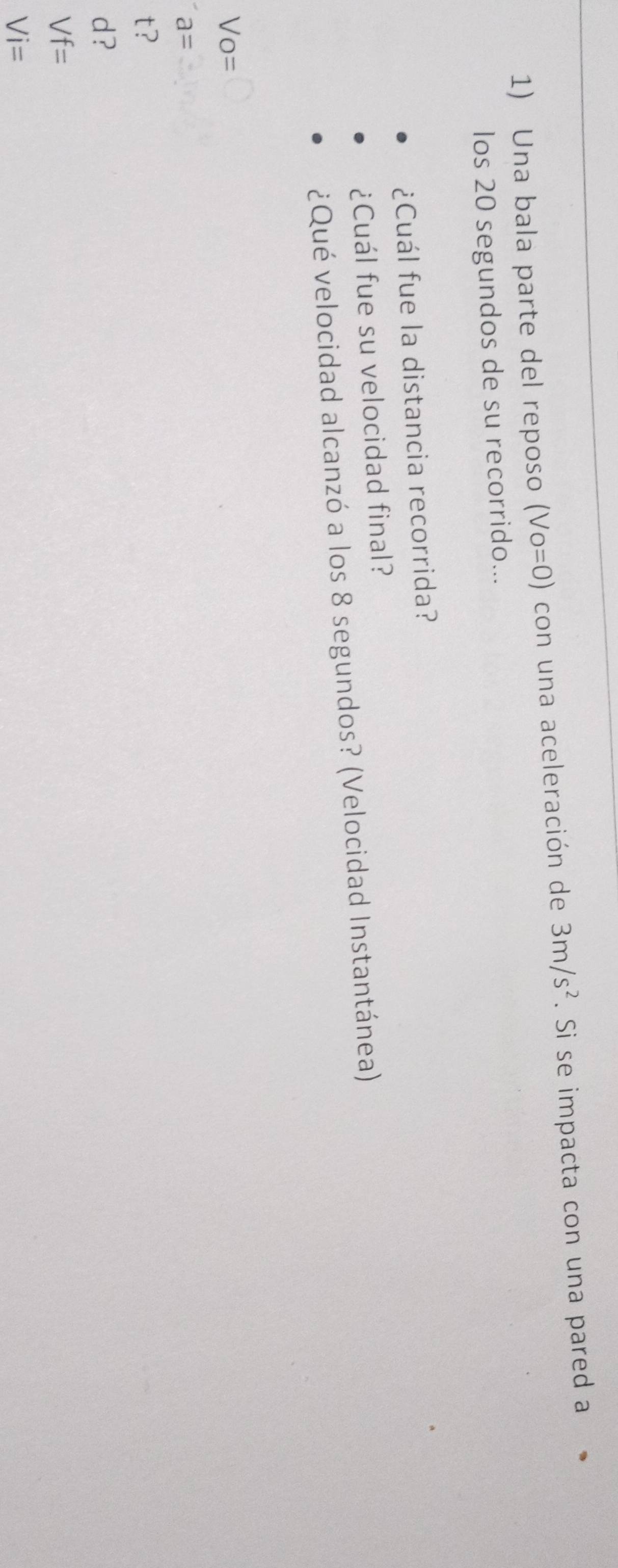 Una bala parte del reposo (Vo=0) con una aceleración de 3m/s^2. Si se impacta con una pared a
los 20 segundos de su recorrido...
¿Cuál fue la distancia recorrida?
¿Cuál fue su velocidad final?
¿Qué velocidad alcanzó a los 8 segundos? (Velocidad Instantánea)
Vo=
a=
t?
d?
Vf=
Vi=