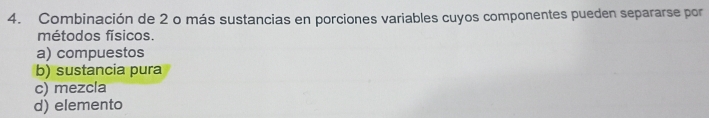 Combinación de 2 o más sustancias en porciones variables cuyos componentes pueden separarse por
métodos físicos.
a) compuestos
b) sustancia pura
c) mezcla
d) elemento