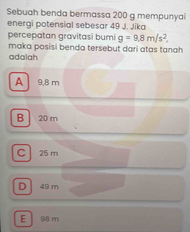 Sebuah benda bermassa 200 g mempunyai
energi potensial sebesar 49 J. Jika
percepatan gravitasi bumi g=9,8m/s^2, 
maka posisi benda tersebut dari atas tanah
adalah
A 9,8 m
B 20 m
Cl 25 m
D 49 m
E 98 m