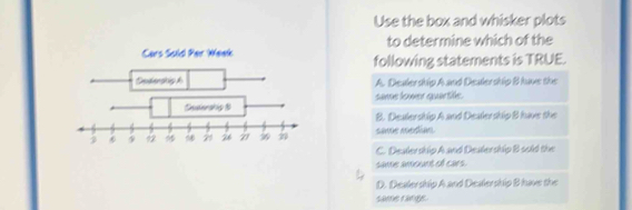 Use the box and whisker plots
to determine which of the
Cars Sold Per Week following statements is TRUE.
A. Dealership A and Dealership B have the
same lower quartile.
B. Dealership A and Deatership B have the
same median
C. Dealership A and Dealership B sold the
same amount of cars
D. Dealer ship A and Dealership B have the
same range.