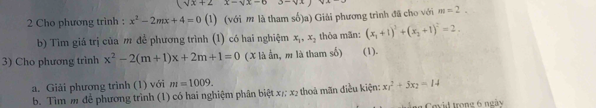 (sqrt(x)+2x-sqrt(x)-6 3-sqrt(x)
2 Cho phương trình : x^2-2mx+4=0 (1) (với m là tham số)a) Giải phương trình đã cho với m=2. 
b) Tìm giá trị của m đề phương trình (1) có hai nghiệm x_1, x_2 thỏa mãn: (x_1+1)^2+(x_2+1)^2=2. 
3) Cho phương trình x^2-2(m+1)x+2m+1=0 (X là ần, m là tham số) (1). 
a. Giải phương trình (1) với m=1009. 
b. Tìm m để phương trình (1) có hai nghiệm phân biệt x /; x2 thoả mãn điều kiện: x_1^(2+5x_2)=14
g Covid trong 6 ngày