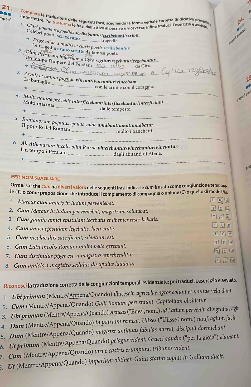 1
21.
  
Completa la traduzione delle seguenti frasí, scegliendo la forma verbale corretta (indicativo presente  
mperf.
24.
imperfetto). Pol trasforma le frasi dall'attivo al passivo o viceversa; infine traduci. L'esercizio è avviato.
1. Clari poetae tragoedias scribebantur/scribebant/scribit
Celebri poeti scrivevano
tragedie.
nperf. passive
→ Tragoediae a multis et claris poetis scribebantur.
Le tragedie erano scritte da famosi poeti.
2. Olim Persarum imperium a Cyro regitur/regebatur/regebantur.
Un tempo l'impero dei Persiani
_da Ciro.
_
3. Armis et animo pugnae vincunt/vincuntur/vincebam
Le battaglie
25
_
con le armi e con il coraggio.
 
mpf. s
_
4. Multi nautae procellis interficiebant/interficiebantur/interficiunt.
Molti marinai
_
→
dalle tempeste.
5. Romanorum populus epulas valde amabant/amat/amabatur.
Il popolo dei Romani
_molto i banchetti.
_
6. Ab Athenarum incolis olim Persae vinciebantur/vincebantur/vincuntur.
Un tempo i Persiani
_dagli abitanti di Atene.
_
prop
PER NON SBAGLIARE
Ormai sai che cum ha diversi valori: nelle sequenti frasi indica se cum è usato come congiunzione tempora-
le (T) o come preposizione che introduce il complemento di compagnia o unione (C) o quello di modo (M).
T M
1. Marcus cum amicis in ludum perveniebat.
2. Cum Marcus in ludum perveniebat, magistrum salutabat.
C M
3. Cum gaudio amici epistulam legebatis et libenter rescribebatis.
T C M
4. Cum amici epistulam legebatis, laeti eratis.
T C M
5. Cum incolae diis sacrificant, silentium est. T C M
T C M
6. Cum Latii incolis Romani multa bella gerebant.
c M
7. Cum discipulus piger est, a magistro reprehenditur.
T C M
8. Cum amicis a magistro sedulus discipulus laudatur.
Riconosci la traduzione corretta delle congiunzioni temporali evidenziate; poi traduci. Lesercizio è avviato.
1. Ubi primum (Mentre/Appena/Quando) illucescit, agricolae agros colunt et nautae vela dant.
2. Cum (Mentre/Appena/Quando) Galli Romam perveniunt, Capitolium obsidetur.
3. Ubi primum (Mentre/Appena/Quando) Aeneas (“Enea” nom.) ad Latium pervěnit, diis gratias agit.
4. Dum (Mentre/Appena/Quando) in patriam remeat, Ulixes (“Ulisse” nom.) naufragium facit.
5. Dum (Mentre/Appena/Quando) magister antiquas fabulas narrat, discipuli dormiebant.
6. Ut primum (Mentre/Appena/Quando) pelagus vident, Graeci gaudio (“per la gioia”) clamant.
7. Cum (Mentre/Appena/Quando) viri e castris erumpunt, tribunos vident.
3. Ut (Mentre/Appena/Quando) imperium obtinet, Gaius statim copias in Galliam ducit.