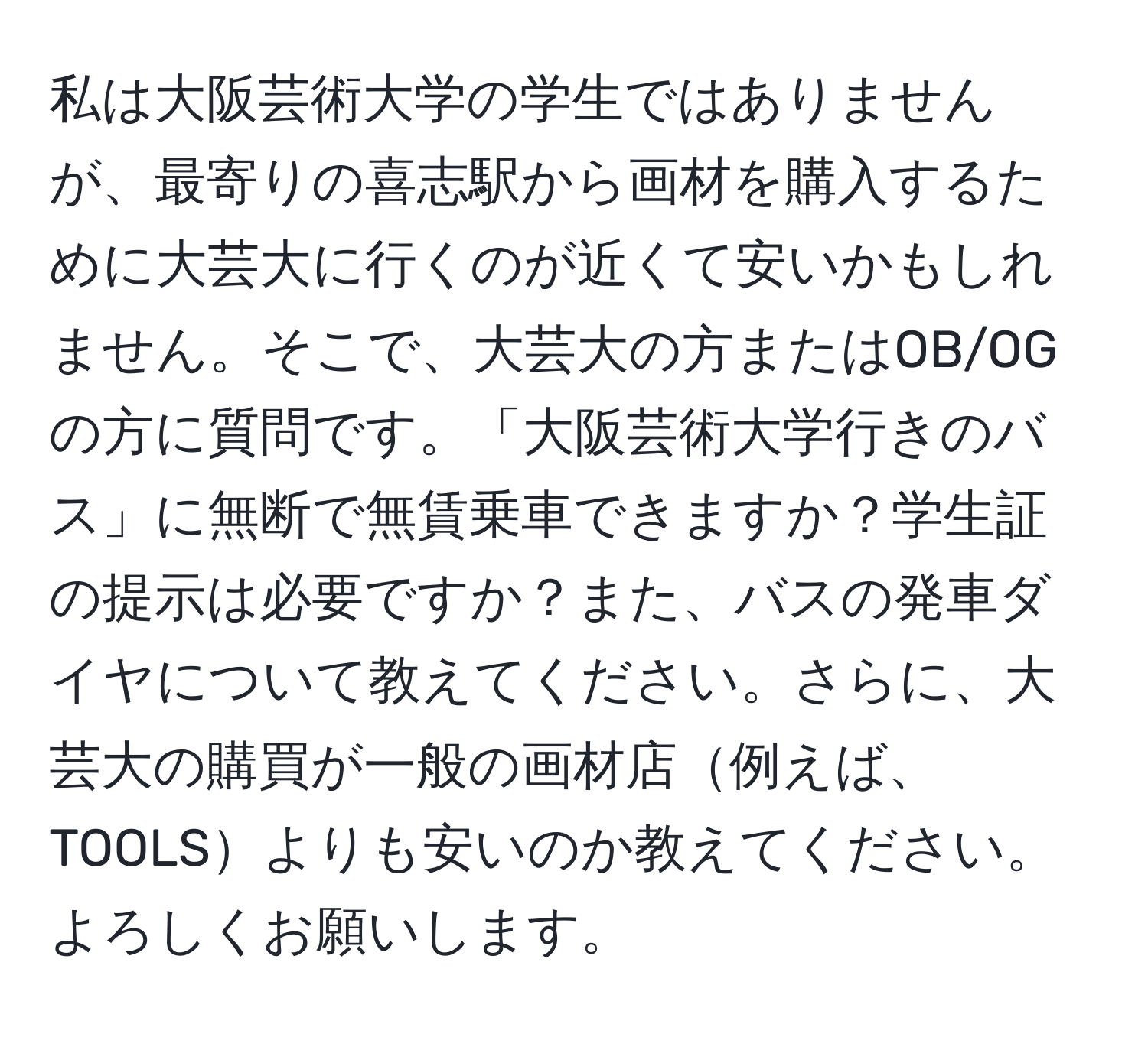 私は大阪芸術大学の学生ではありませんが、最寄りの喜志駅から画材を購入するために大芸大に行くのが近くて安いかもしれません。そこで、大芸大の方またはOB/OGの方に質問です。「大阪芸術大学行きのバス」に無断で無賃乗車できますか？学生証の提示は必要ですか？また、バスの発車ダイヤについて教えてください。さらに、大芸大の購買が一般の画材店例えば、TOOLSよりも安いのか教えてください。よろしくお願いします。