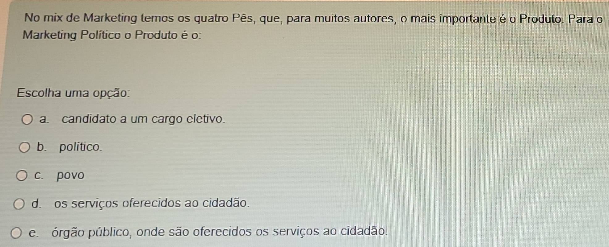 No mix de Marketing temos os quatro Pês, que, para muitos autores, o mais importante é o Produto. Para o
Marketing Político o Produto é o:
Escolha uma opção:
a. candidato a um cargo eletivo.
b. político.
c. povo
d. os serviços oferecidos ao cidadão.
e órgão público, onde são oferecidos os serviços ao cidadão.