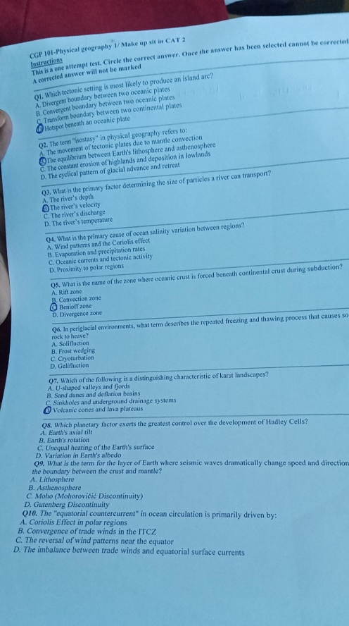 CGP 101-Physical geography 1/ Make up sit in CAT 2
This is a one attempt test. Circle the correct answer. Once the answer has been selected cannot be corrected
Instructions
A corrected answer will not be marked
Q1. Which tectonic setting is most likely to produce an island are?
A. Divergent boundary between two oceanic plates
B. Cenvergent boundary between two oceanic plates
C. Transform boundary between two continental plates
Hotspot beneath an oceanic plate
Q2. The tenm "isostasy" in physical geography refers to:
A. The movement of tectonic plates due to mantle convection
6 The equilibrium between Earth's lithosphere and asthenosphere
C. The constant erosion of highlands and deposition in lowlands
D. The cyclical pattern of glacial advance and retreat
Q3. What is the primary factor determining the size of particles a river can transport?
A. The river's depth
① The river's velocity
C. The river's discharge
D. The river’s temperature
Q4. What is the primary cause of ocean salinity variation between regions?
A. Wind patterns and the Coriolis effect
B. Evaporation and precipitation rates
C. Oceanic currents and tectonic activity
D. Proximity to polar regions
Q5. What is the name of the zone where oceanic crust is forced beneath continental crust during subduction?
A. Rift zone
B. Convection zone
© Benioff zono
D. Divergence zone
Q6. In periglacial environments, what term describes the repeated freezing and thawing process that causes so
A. Solifluction rock to heave?
B. Frost wedging
C. Cryoturbation
D. Gelifluction
Q7. Which of the following is a distinguishing characteristic of karst landscapes?
A. U-shaped valleys and fjords
B. Sand dunes and deflation basins
C. Sinkholes and underground drainage systems
Volcanic cones and lava plateaus
Q8. Which planetary factor exerts the greatest control over the development of Hadley Cells?
A. Earth's axial tilt
B. Earth's rotation
C. Unequal heating of the Earth's surface
D. Variation in Earth's albedo
Q9. What is the term for the layer of Earth where seismic waves dramatically change speed and direction
the boundary between the crust and mantle?
A. Lithosphere
B. Asthenosphere
C. Moho (Mohorovičić Discontinuity)
D. Gutenberg Discontinuity
Q10. The ''equatorial countercurrent'' in ocean circulation is primarily driven by:
A. Coriolis Effect in polar regions
B. Convergence of trade winds in the ITCZ
C. The reversal of wind patterns near the equator
D. The imbalance between trade winds and equatorial surface currents