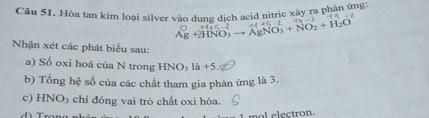 Hòa tan kim loại silver vào dung dịch acid nitric xảy ra phản ứng:
Ag+2HNO_3 AgNO_3+NO_2+H_2O
Nhận xét các phát biểu sau: 
a) Số oxi hoá của N trong HNO_31a+5. 
b) Tổng hệ số của các chất tham gia phản ứng là 3. 
c) HNO_3 chỉ đóng vai trò chất oxi hóa. 
mol electron.