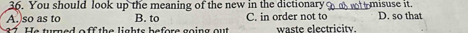 You should look up the meaning of the new in the dictionary? misuse it.
A.)so as to B. to C. in order not to D. so that
87. He turned o ff the lights before going out waste electricity.