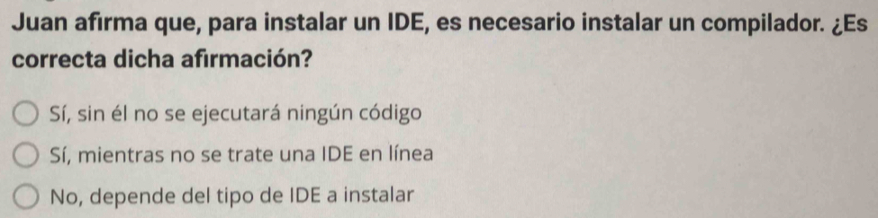 Juan afırma que, para instalar un IDE, es necesario instalar un compilador. ¿Es
correcta dicha afirmación?
Sí, sin él no se ejecutará ningún código
Sí, mientras no se trate una IDE en línea
No, depende del tipo de IDE a instalar