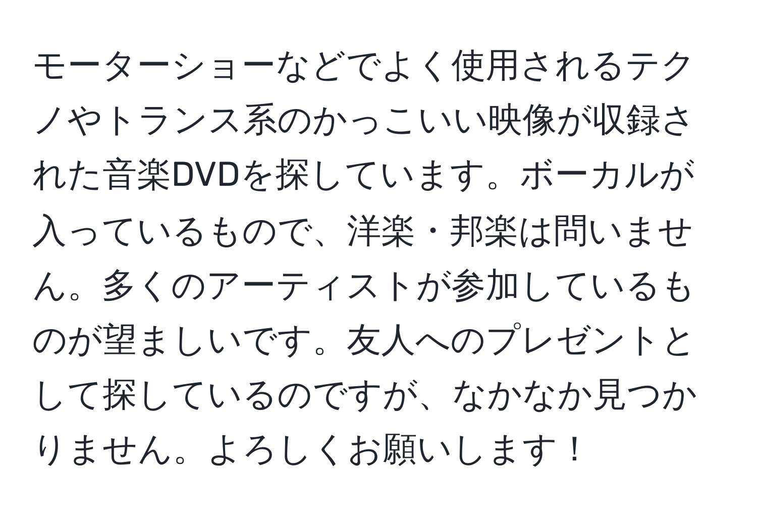 モーターショーなどでよく使用されるテクノやトランス系のかっこいい映像が収録された音楽DVDを探しています。ボーカルが入っているもので、洋楽・邦楽は問いません。多くのアーティストが参加しているものが望ましいです。友人へのプレゼントとして探しているのですが、なかなか見つかりません。よろしくお願いします！