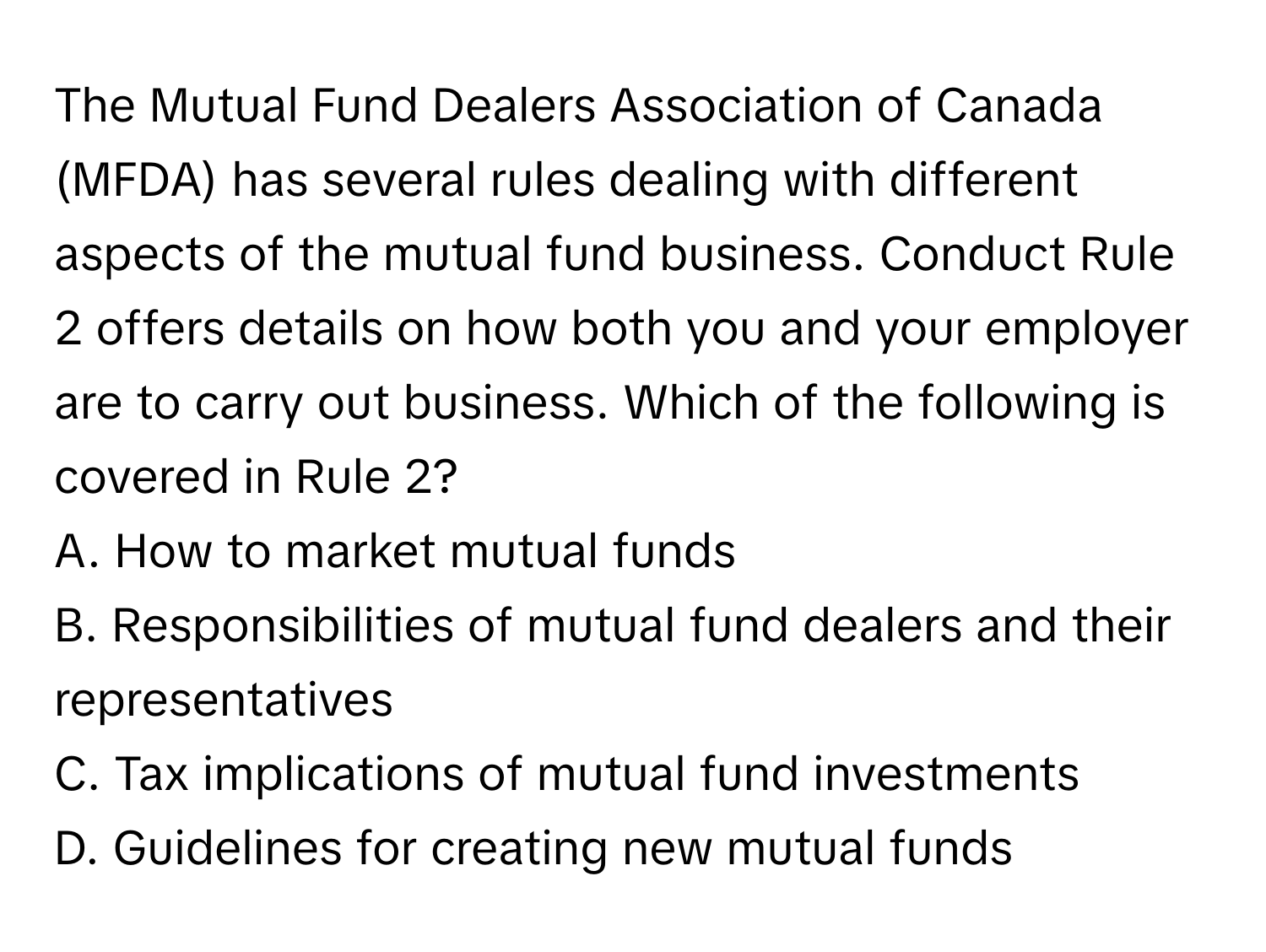 The Mutual Fund Dealers Association of Canada (MFDA) has several rules dealing with different aspects of the mutual fund business. Conduct Rule 2 offers details on how both you and your employer are to carry out business. Which of the following is covered in Rule 2?

A. How to market mutual funds
B. Responsibilities of mutual fund dealers and their representatives
C. Tax implications of mutual fund investments
D. Guidelines for creating new mutual funds