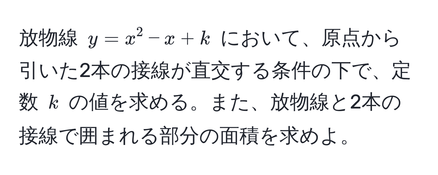 放物線 $y = x^2 - x + k$ において、原点から引いた2本の接線が直交する条件の下で、定数 $k$ の値を求める。また、放物線と2本の接線で囲まれる部分の面積を求めよ。