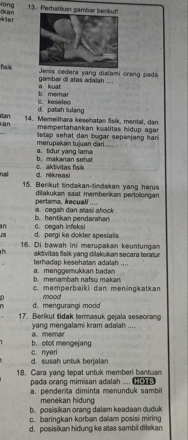 long 13. Perhatikan gambar berikut!
tkan
kter
fisik Jenis cedera yang dialami orang pada
gambar di atas adalah ....
a. kuat
b. memar
c. keseleo
d. patah tulang
tan 14. Memelihara kesehatan fisik, mental, dan
Kan mempertahankan kualitas hidup agar 
... tetap sehat dan bugar sepanjang hari 
merupakan tujuan dari ....
a.tidur yang lama
b. makanan sehat
c. aktivitas fisik
nal d. rekreasi
15. Berikut tindakan-tindakan yang harus
dilakukan saat memberikan pertolongan
pertama, kecuali ....
a. cegah dan atasi shock
b. hentikan pendarahan
an c. cegah infeksi
us d. pergi ke dokter spesialis
16. Di bawah ini merupakan keuntungan
h aktivitas fisik yang dilakukan secara teratur
terhadap kesehatan adalah ....
a. menggemukkan badan
b. menambah nafsu makan
c. memperbaiki dan meningkatkan
p
mood
n d. mengurangi mood
17. Berikut tidak termasuk gejala seseorang
yang mengalami kram adalah ....
a. memar
b. otot mengejang
c. nyeri
d. susah untuk berjalan
18. Cara yang tepat untuk memberi bantuan
pada orang mimisan adalah .... (HOTS
a. penderita diminta menunduk sambil
menèkan hidung
b. posisikan orang dalam keadaan duduk
c. baringkan korban dalam posisi miring
d. posisikan hidung ke atas sambil ditekan