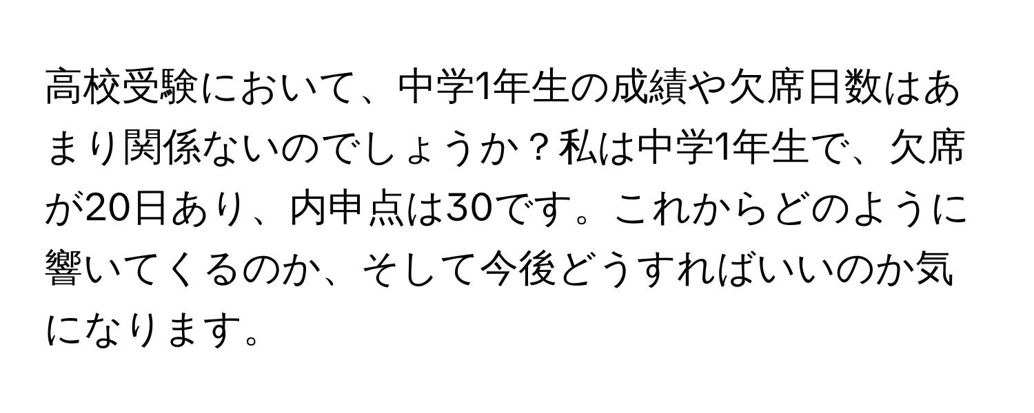 高校受験において、中学1年生の成績や欠席日数はあまり関係ないのでしょうか？私は中学1年生で、欠席が20日あり、内申点は30です。これからどのように響いてくるのか、そして今後どうすればいいのか気になります。