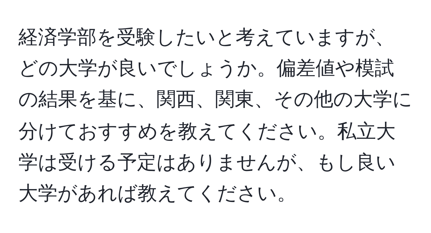 経済学部を受験したいと考えていますが、どの大学が良いでしょうか。偏差値や模試の結果を基に、関西、関東、その他の大学に分けておすすめを教えてください。私立大学は受ける予定はありませんが、もし良い大学があれば教えてください。