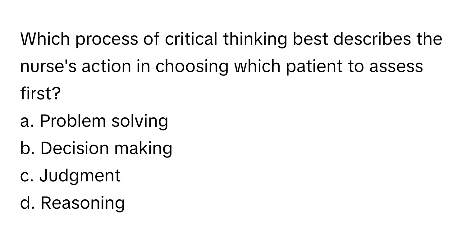 Which process of critical thinking best describes the nurse's action in choosing which patient to assess first? 

a. Problem solving
b. Decision making
c. Judgment
d. Reasoning