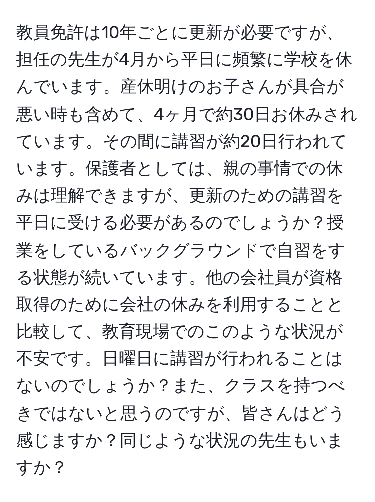 教員免許は10年ごとに更新が必要ですが、担任の先生が4月から平日に頻繁に学校を休んでいます。産休明けのお子さんが具合が悪い時も含めて、4ヶ月で約30日お休みされています。その間に講習が約20日行われています。保護者としては、親の事情での休みは理解できますが、更新のための講習を平日に受ける必要があるのでしょうか？授業をしているバックグラウンドで自習をする状態が続いています。他の会社員が資格取得のために会社の休みを利用することと比較して、教育現場でのこのような状況が不安です。日曜日に講習が行われることはないのでしょうか？また、クラスを持つべきではないと思うのですが、皆さんはどう感じますか？同じような状況の先生もいますか？