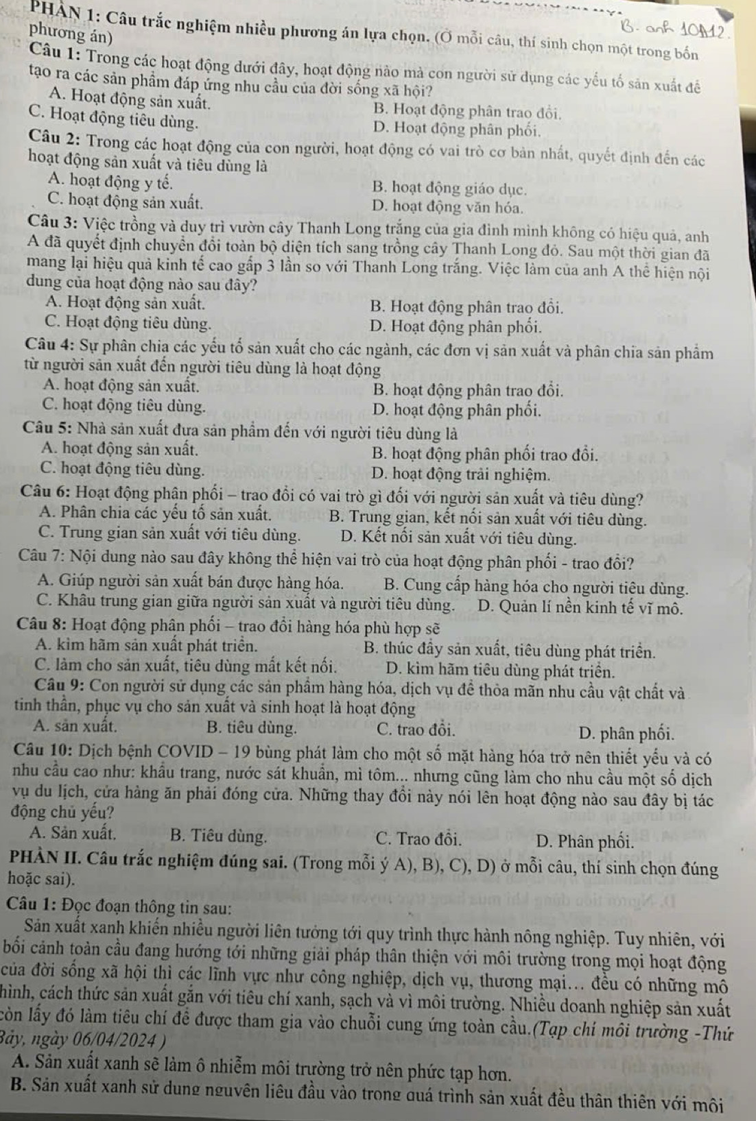 PHẢN 1: Câu trắc nghiệm nhiều phương án lựa chọn. (Ở mỗi câu, thí sinh chọn một trong bốn
phương án)
Câu 1: Trong các hoạt động dưới đây, hoạt động nào mả con người sử dụng các yếu tố săn xuất để
tạo ra các sản phẩm đáp ứng nhu cầu của đời sống xã hội?
A. Hoạt động sản xuất. B. Hoạt động phân trao đổi.
C. Hoạt động tiêu dùng. D. Hoạt động phân phối.
Câu 2: Trong các hoạt động của con người, hoạt động có vai trò cơ bản nhất, quyết định đến các
hoạt động sản xuất và tiêu dùng là
A. hoạt động y tế. B. hoạt động giáo dục.
C. hoạt động sản xuất. D. hoạt động văn hóa.
Câu 3: Việc trồng và duy trì vườn cây Thanh Long trắng của gia đình mình không có hiệu quả, anh
A đã quyết định chuyển đổi toàn bộ diện tích sang trồng cây Thanh Long đỏ. Sau một thời gian đã
mang lại hiệu quả kinh tế cao gấp 3 lần so với Thanh Long trắng. Việc làm của anh A thể hiện nội
dung của hoạt động nào sau đây?
A. Hoạt động sản xuất. B. Hoạt động phân trao đổi.
C. Hoạt động tiêu dùng. D. Hoạt động phân phối.
Câu 4: Sự phân chia các yếu tố sản xuất cho các ngành, các đơn vị sản xuất và phân chia sản phẩm
từ người sản xuất đến người tiêu dùng là hoạt động
A. hoạt động sản xuất. B. hoạt động phân trao đổi.
C. hoạt động tiêu dùng. D. hoạt động phân phối.
Câu 5: Nhà sản xuất đựa sản phẩm đến với người tiêu dùng là
A. hoạt động sản xuất. B. hoạt động phân phối trao đổi.
C. hoạt động tiêu dùng. D. hoạt động trải nghiệm.
Câu 6: Hoạt động phân phối - trao đổi có vai trò gì đối với người sản xuất và tiêu dùng?
A. Phân chia các yếu tố sản xuất. B. Trung gian, kết nối sản xuất với tiêu dùng.
C. Trung gian sản xuất với tiêu dùng. D. Kết nối sản xuất với tiêu dùng.
Câu 7: Nội dung nào sau đây không thể hiện vai trò của hoạt động phân phối - trao đổi?
A. Giúp người sản xuất bán được hàng hóa. B. Cung cấp hàng hóa cho người tiêu dùng.
C. Khâu trung gian giữa người sản xuất và người tiêu dùng. D. Quản lí nền kinh tế vĩ mô.
Câu 8: Hoạt động phân phối - trao đổi hàng hóa phù hợp sẽ
A. kìm hãm sản xuất phát triển. B. thúc đầy sản xuất, tiêu dùng phát triển.
C. làm cho sản xuất, tiêu dùng mất kết nối. D. kìm hãm tiêu dùng phát triển.
Câu 9: Con người sử dụng các sản phẩm hàng hóa, dịch vụ đề thỏa mãn nhu cầu vật chất và
tinh thần, phục vụ cho sản xuất và sinh hoạt là hoạt động
A. săn xuất. B. tiêu dùng. C. trao đồi.
D. phân phối.
Câu 10: Dịch bệnh COVID - 19 bùng phát làm cho một số mặt hàng hóa trở nên thiết yểu và có
nhu cầu cao như: khẩu trang, nước sát khuẩn, mì tôm... nhưng cũng làm cho nhu cầu một số dịch
vụ du lịch, cửa hàng ăn phải đóng cửa. Những thay đổi này nói lên hoạt động nào sau đây bị tác
động chủ yếu?
A. Sản xuất, B. Tiêu dùng. C. Trao đổi. D. Phân phối.
PHÀN II. Câu trắc nghiệm đúng sai. (Trong mỗi ý A), B), C).D ) ở mỗi câu, thí sinh chọn đúng
hoặc sai).
Câu 1: Đọc đoạn thông tin sau:
Sản xuất xanh khiến nhiều người liên tưởng tới quy trình thực hành nông nghiệp. Tuy nhiên, với
bối cảnh toàn cầu đang hướng tới những giải pháp thân thiện với môi trường trong mọi hoạt động
của đời sống xã hội thì các lĩnh vực như công nghiệp, dịch vụ, thương mại... đều có những mô
hình, cách thức sản xuất gắn với tiêu chí xanh, sạch và vì môi trường. Nhiều doanh nghiệp sản xuất
lòn lấy đó làm tiêu chí để được tham gia vào chuỗi cung ứng toàn cầu.(Tạp chí môi trường -Thứ
3ày, ngày 06/04/2024 )
A. Sản xuất xanh sẽ làm ô nhiễm môi trường trở nên phức tạp hơn.
B. Sản xuất xanh sử dung nguyên liêu đầu vào trong quá trình sản xuất đều thân thiên với môi