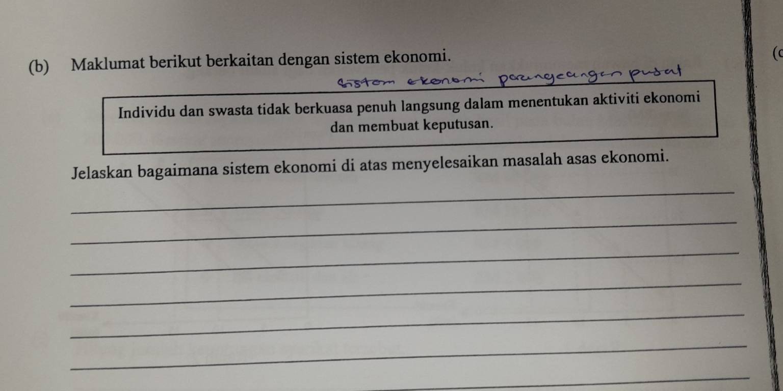 Maklumat berikut berkaitan dengan sistem ekonomi. 
( 
Individu dan swasta tidak berkuasa penuh langsung dalam menentukan aktiviti ekonomi 
dan membuat keputusan. 
Jelaskan bagaimana sistem ekonomi di atas menyelesaikan masalah asas ekonomi. 
_ 
_ 
_ 
_ 
_ 
_ 
_