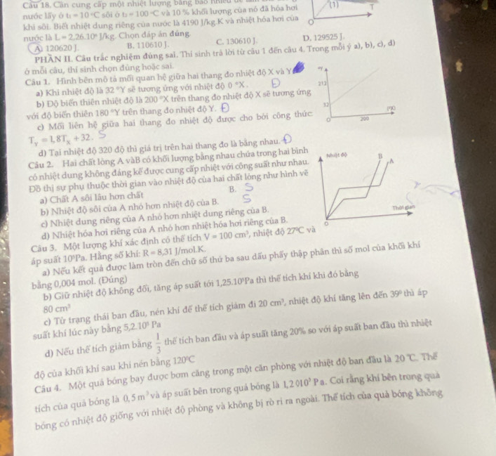 Cần cung cấp một nhiệt lượng bằng bảo Khiều để
nuớc lấy ó t_1=10°C G ò b=100-C và 10 % khối lượng của nó đã hóa hơi (1) T
khi sôi. Biết nhiệt dung riêng của nước là 4190 J/kg.K và nhiệt hóa hơi của o
nước là L=2,26.10°J/kg Chọn đáp án đúng
A. 120620 J. B. 110610 J. C. 130610 J. D. 129525 J.
PHÃN IL Câu trắc nghiệm đúng sai. Thí sinh trã lời từ câu 1 đến câu 4. Trong mỗi ý a), b), c), d)
ở mỗi câu, thí sinh chọn đủng hoặc sai.
Câu 1. Hình bên mô tả mối quan hệ giữa hai thang đo nhiệt độ X và Y 
a) Khi nhiệt độ là 32°Y sẽ tương ứng với nhiệt dθ 0°X.
b) Độ biển thiên nhiệt độ là 200°X trên thang đo nhiệt độ X sẽ tương 
với độ biển thiên 180°Y trên thang đo nhiệt độ Y. 
c) Mối liên hệ giữa hai thang đo nhiệt độ được cho bởi công t
T_y=1,8T_x+32
d) Tại nhiệt độ 320 độ thì giá trị trên hai thang đo là bằng nhau.
Câu 2. Hai chất lòng A vàB có khối lượng bằng nhau chứa trong hai bìn
có nhiệt dung không đáng kế được cung cấp nhiệt với công suất như nhau
Đồ thị sự phụ thuộc thời gian vào nhiệt độ của hai chất lỏng như hình v
a) Chất A sôi lâu hơn chất B.
b) Nhiệt độ sôi của A nhỏ hơn nhiệt độ của B.
c) Nhiệt dung riêng của A nhỏ hơn nhiệt dung riêng của B.
d) Nhiệt hóa hơi riêng của A nhỏ hơn nhiệt hóa hơi riêng của B.
Câu 3. Một lượng khí xác định có thể tích V=100cm^3 , nhiệt độ 27°C
áp suất 10^5Pa Hằng số khí: R=8,31 J/mol.K.
a) Nếu kết quả được làm tròn đến chữ số thứ ba sau dấu phẩy thập phân thì số mol của khối khí
bằng 0,004 mol. (Đúng)
b) Giữ nhiệt độ không đối, tăng áp suất tới 1,25.10^3P 1 thì thể tích khí khi đó bằng
80cm^3
suất khí lúc này bằng c) Tử trạng thái ban đầu, nén khí để thể tích giảm đi 20cm^3 , nhiệt độ khí tăng lên đến
39° thì áp
5,2.10^5Pa
d) Nếu thể tích giám bằng  1/3  thếể tích ban đầu và áp suất tăng 20% so với áp suất ban đầu thì nhiệt
độ của khối khí sau khi nén bằng 120°C
Câu 4. Một quả bóng bay được bơm căng trong một căn phòng với nhiệt độ ban đầu là 20°C Thể
tích của quả bóng là 0.5m^3 và áp suất bên trong quả bóng là 1,2010^5Pa. Coi rằng khí bên trong quả
bóng có nhiệt độ giống với nhiệt độ phòng và không bị rò rì ra ngoài. Thể tích của quả bóng không