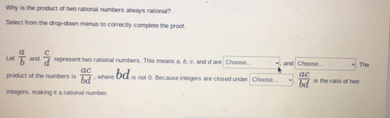 Why is the product of two rational numbers always rational?
Select from the drop-down menus to correctly complete the proof.
Let  a/b  and  c/d  represent two rational numbers. This means a, b, c, and d are Choose... and Choose... The
product of the numbers is  ac/bd  , where bC is not 0. Because integers are closed under Choose...  ac/bd  is the ratio of two
integers, making it a rational number.