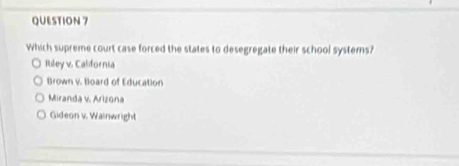 Which supreme court case forced the states to desegregate their school systems?
Riley v, California
Brown v. Board of Education
Miranda v. Arizona
Gideon v. Wainwright