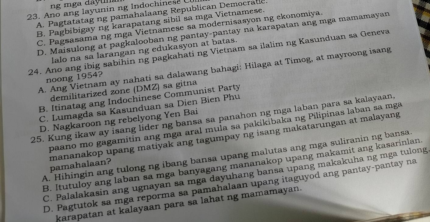 ng mga dayun 
23. Ano ang layunin ng Indochinese C
A. Pagtatatag ng pamahalaang Republican Democratic.
B. Pagbibigay ng karapatang sibil sa mga Vietnamese.
C. Pagsasama ng mga Vietnamese sa modernisasyon ng ekonomiya.
D. Maisulong at pagkalooban ng pantay-pantay na karapatan ang mga mamamayan
24. Ano ang ibig sabihin ng pagkahati ng Vietnam sa ilalim ng Kasunduan sa Geneva lalo na sa larangan ng edukasyon at batas.
A. Ang Vietnam ay nahati sa dalawang bahagi: Hilaga at Timog, at mayroong isang
noong 1954?
demilitarized zone (DMZ) sa gitna
B. Itinatag ang Indochinese Communist Party
C. Lumagda sa Kasunduan sa Dien Bien Phu
25. Kung ikaw ay isang lider ng bansa sa panahon ng mga laban para sa kalayaan,
D. Nagkaroon ng rebelyong Yen Bai
paano mo gagamitin ang mga aral mula sa pakikibaka ng Pilipinas laban sa mga
mananakop upang matiyak ang tagumpay ng isang makatarungan at malayang
A. Hihingin ang tulong ng ibang bansa upang malutas ang mga suliranin ng bansa.
B. Itutuloy ang laban sa mga banyagang mananakop upang makamit ang kasarinlan.
pamahalaan?
C. Palalakasin ang ugnayan sa mga dayuhang bansa upang makakuha ng mga tulong
D. Pagtutok sa mga reporma sa pamahalaan upang itaguyod ang pantay-pantay na
karapatan at kalayaan para sa lahat ng mamamayan.