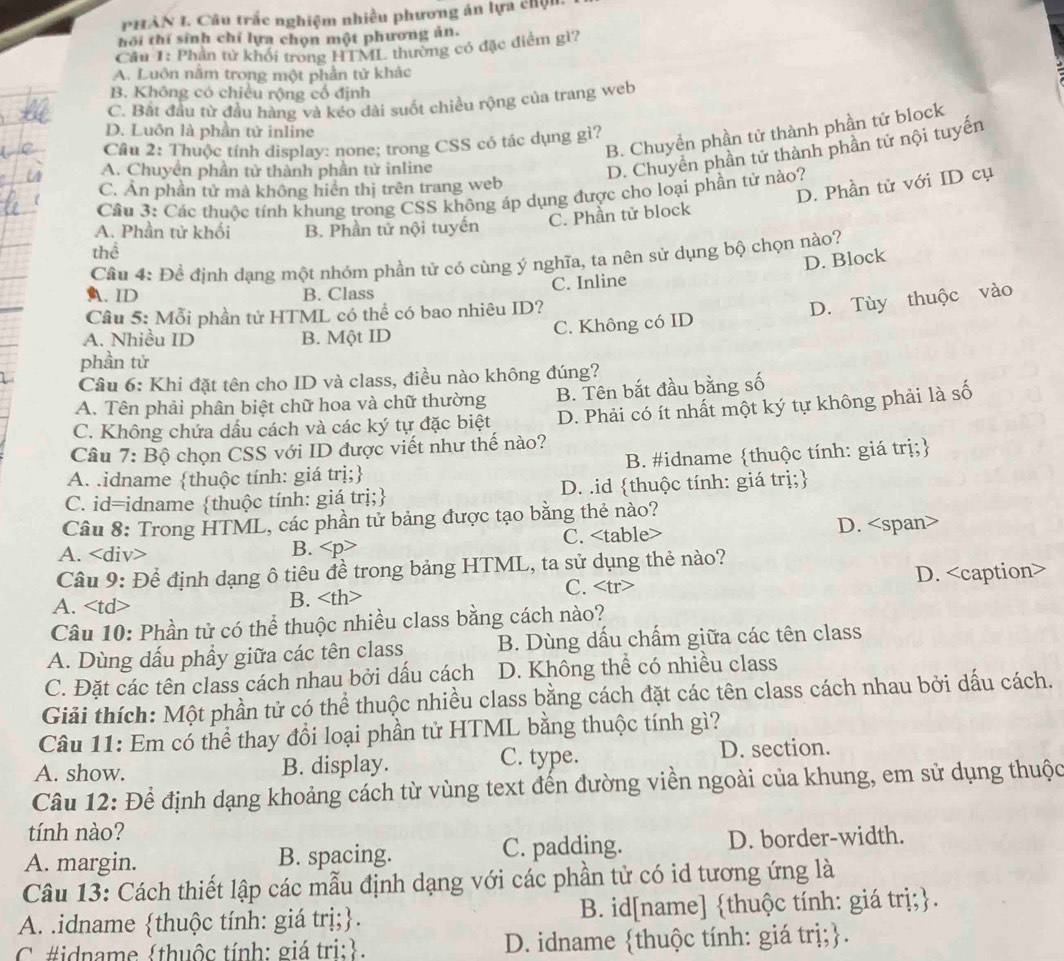 PHẢN I. Câu trắc nghiệm nhiều phương án lựa chịn
hồi thí sinh chỉ lựa chọn một phương án.
Câu 1: Phần tử khổi trong HTML thường có đặc điểm gì?
A. Luôn nằm trong một phần tử khác
B. Không có chiều rộng cổ định
C. Bắt đầu từ đầu hàng và kéo dài suốt chiều rộng của trang web
B. Chuyển phần tử thành phần tử block
D. Luôn là phần tử inline
Cầu 2: Thuộc tính display: none; trong CSS có tác dụng gì?
A. Chuyền phần tử thành phần tử inline
D. Chuyển phần tử thành phần tử nội tuyến
C. Ản phần tử mà không hiển thị trên trang web
Cầu 3: Các thuộc tính khung trong CSS không áp dụng được cho loại phần tử nào?
C. Phần tử block D. Phần tử với ID cụ
A. Phần tử khối B. Phần tử nội tuyến
thể
Câu 4: Để định dạng một nhóm phần tử có cùng ý nghĩa, ta nên sử dụng bộ chọn nào?
D. Block
A. ID B. Class C. Inline
Câu 5: Mỗi phần tử HTML có thể có bao nhiêu ID?
D. Tùy thuộc vào
A. Nhiều ID B. Một ID C. Không có ID
phần tử
Câu 6: Khi đặt tên cho ID và class, điều nào không đúng?
A. Tên phải phân biệt chữ hoa và chữ thường B. Tên bắt đầu bằng số
C. Không chứa dấu cách và các ký tự đặc biệt D. Phải có ít nhất một ký tự không phải là số
Câu 7: Bộ chọn CSS với ID được viết như thế nào?
A. .idname thuộc tính: giá trị; B. #idname thuộc tính: giá trị;
C. id=idname thuộc tính: giá trị; D. .id thuộc tính: giá trị;
Câu 8: Trong HTML, các phần tử bảng được tạo bằng thẻ nào?
A. B. C. D.
Câu 9: Để định dạng ô tiêu đề trong bảng HTML, ta sử dụng thẻ nào?
C.
A. B. D.
Câu 10: Phần tử có thể thuộc nhiều class bằng cách nào?
A. Dùng dầu phầy giữa các tên class B. Dùng dấu chấm giữa các tên class
C. Đặt các tên class cách nhau bởi dấu cách D. Không thể có nhiều class
Giải thích: Một phần tử có thể thuộc nhiều class bằng cách đặt các tên class cách nhau bởi dấu cách.
Câu 11: Em có thể thay đổi loại phần tử HTML bằng thuộc tính gì?
A. show. B. display. C. type. D. section.
Câu 12: Để định dạng khoảng cách từ vùng text đến đường viền ngoài của khung, em sử dụng thuộc
tính nào?
A. margin. B. spacing. C. padding. D. border-width.
Câu 13: Cách thiết lập các mẫu định dạng với các phần tử có id tương ứng là
A. .idname thuộc tính: giá trị;. B. id[name] thuộc tính: giá trị;.
C #idname thuộc tính: giá tri:. D. idname thuộc tính: giá trị;.