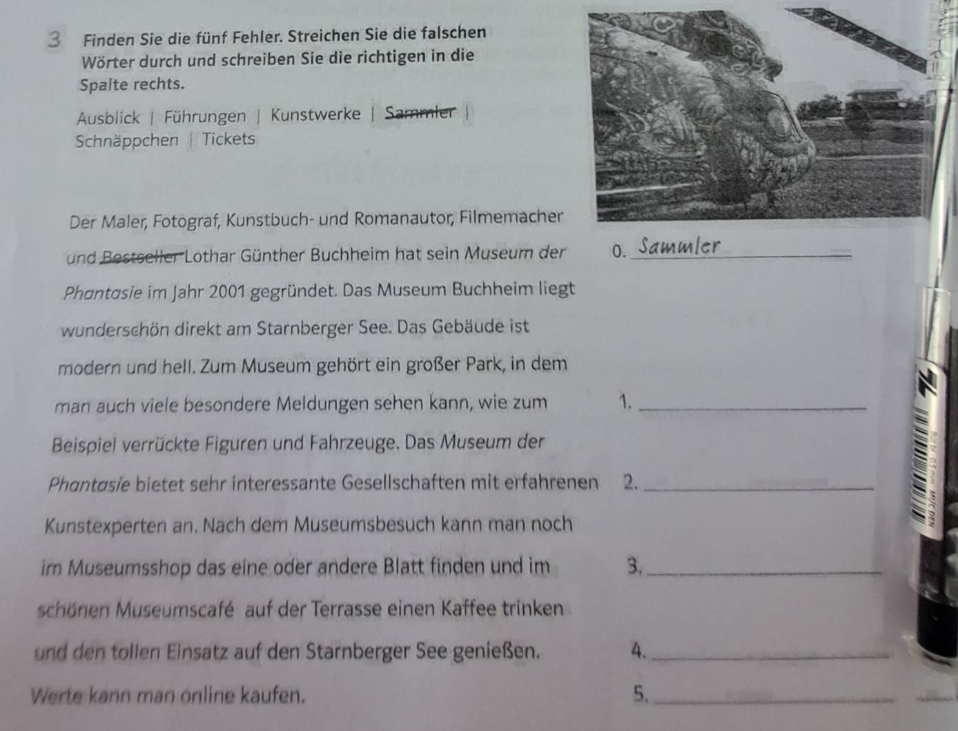 Finden Sie die fünf Fehler. Streichen Sie die falschen 
Wörter durch und schreiben Sie die richtigen in die 
Spalte rechts. 
Ausblick | Führungen | Kunstwerke | Sammler 
Schnäppchen | Tickets 
Der Maler, Fotograf, Kunstbuch- und Romanautor, Filmemacher 
und Bestseller Lothar Günther Buchheim hat sein Museum der 0._ 
Phantosie im Jahr 2001 gegründet. Das Museum Buchheim liegt 
wunderschön direkt am Starnberger See. Das Gebäude ist 
modern und hell. Zum Museum gehört ein großer Park, in dem 
man auch viele besondere Meldungen sehen kann, wie zum 1._ 
Beispiel verrückte Figuren und Fahrzeuge. Das Museum der 
Phantøsie bietet sehr interessante Gesellschaften mit erfahrenen 2._ 
a 
Kunstexperten an. Nach dem Museumsbesuch kann man noch 
im Museumsshop das eine oder andere Blatt finden und im 3._ 
schönen Museumscafé auf der Terrasse einen Kaffee trinken 
und den tollen Einsatz auf den Starnberger See genießen. 4._ 
Werte kann man online kaufen. 5._