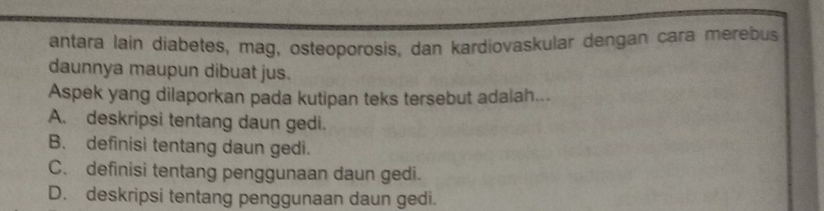 antara lain diabetes, mag, osteoporosis, dan kardiovaskular dengan cara merebus
daunnya maupun dibuat jus.
Aspek yang dilaporkan pada kutipan teks tersebut adalah...
A. deskripsi tentang daun gedi.
B. definisi tentang daun gedi.
C. definisi tentang penggunaan daun gedi.
D. deskripsi tentang penggunaan daun gedi.