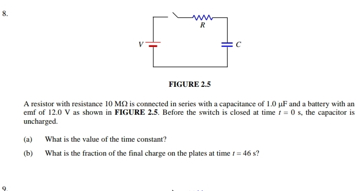 FIGURE 2.5 
A resistor with resistance 10 MΩ is connected in series with a capacitance of 1.0 μF and a battery with an 
emf of 12.0 V as shown in FIGURE 2.5. Before the switch is closed at time t=0s , the capacitor is 
uncharged. 
(a) What is the value of the time constant? 
(b) What is the fraction of the final charge on the plates at time t=46s
9