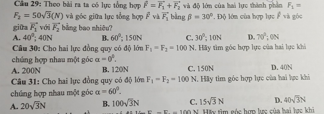 Theo bài ra ta có lực tổng hợp vector F=vector F_1+vector F_2 và độ lớn của hai lực thành phần F_1=
F_2=50sqrt(3)(N) và góc giữa lực tổng hợp vector F và vector F_1 bằng beta =30°. Độ lớn của hợp lực vector F và góc
giữa vector F_1 với vector F_2 bằng bao nhiêu?
A. 40°; 40N B. 60^0; 150N C. 30°; 10N D. 70°; 0N
Câu 30: Cho hai lực đồng quy có độ lớn F_1=F_2=100 N. Hãy tìm góc hợp lực của hai lực khi
chúng hợp nhau một góc alpha =0^0.
A. 200N B. 120N C. 150N D. 40N
Câu 31: Cho hai lực đồng quy có độ lớn F_1=F_2=100 N. Hãy tìm góc hợp lực của hai lực khi
chúng hợp nhau một góc alpha =60^0.
A. 20sqrt(3)N
B. 100sqrt(3)N C. 15sqrt(3)N D. 40sqrt(3)N
E-E=100 N. Hãy tìm góc hợp lưc của hai lưc khi