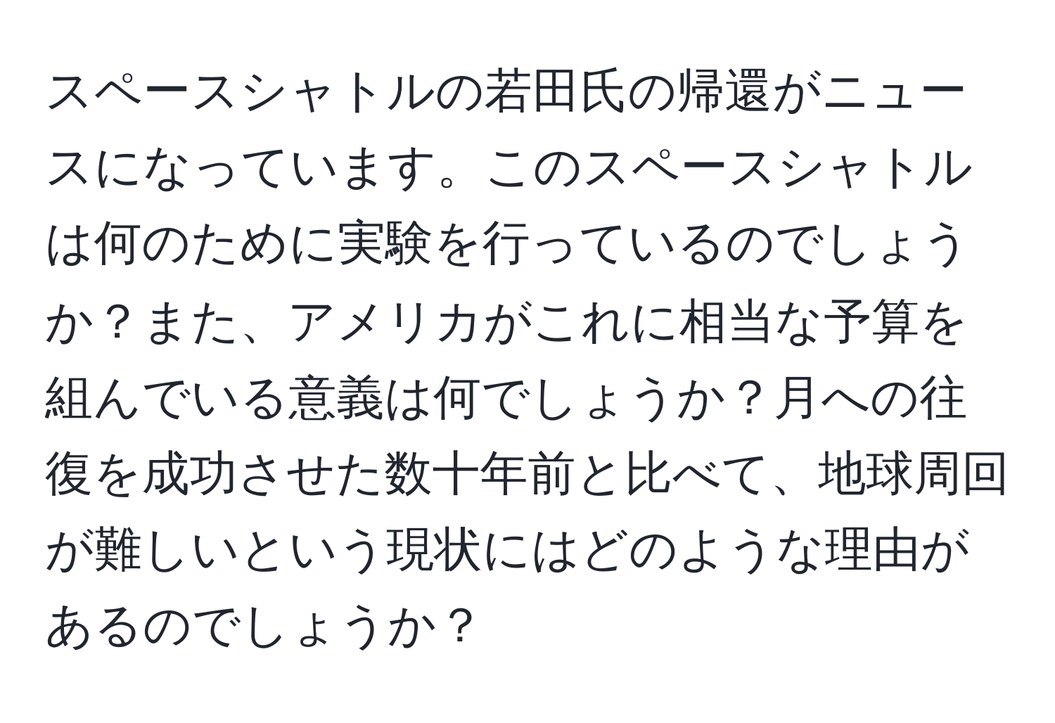 スペースシャトルの若田氏の帰還がニュースになっています。このスペースシャトルは何のために実験を行っているのでしょうか？また、アメリカがこれに相当な予算を組んでいる意義は何でしょうか？月への往復を成功させた数十年前と比べて、地球周回が難しいという現状にはどのような理由があるのでしょうか？