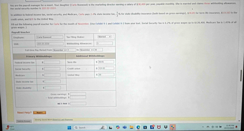 You are the payroll manager for a resort. Your daughter (Carla Boxwood) is the marketing director earning a salary of $38,400 per year, payable monthly. She is married and claims three withholding allowances.
Her social security number is 222-22-2222.
In addition to federal income tax, social security, and Medicare, Carla pays 2.4% state income tax,  1/2  for state disability insurance (both based on gross earnings), $39.85 for term life insurance, $131.83 to the
credit union, and $20 to the United Way.
Fill out the following payroll voucher for Carla for the month of November. (Use Exhibit 9-1 and Exhibit 9-2 from your text. Social Security Tax is 6.2% of gross wages up to $128,400. Medicare Tax is 1.45% of all
gross wages. )
Need Help? Head 1
Viewing Saved Work Revert to Last Response
Ouar 40°F
11:40 nụ
Q Search 10/23/2024