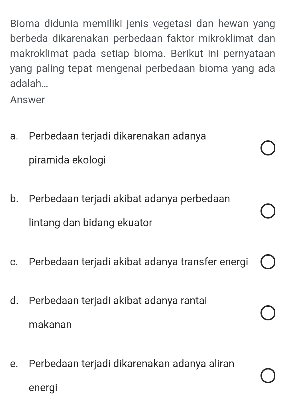 Bioma didunia memiliki jenis vegetasi dan hewan yang
berbeda dikarenakan perbedaan faktor mikroklimat dan
makroklimat pada setiap bioma. Berikut ini pernyataan
yang paling tepat mengenai perbedaan bioma yang ada
adalah...
Answer
a. Perbedaan terjadi dikarenakan adanya
piramida ekologi
b. Perbedaan terjadi akibat adanya perbedaan
lintang dan bidang ekuator
c. Perbedaan terjadi akibat adanya transfer energi
d. Perbedaan terjadi akibat adanya rantai
makanan
e. Perbedaan terjadi dikarenakan adanya aliran
energi