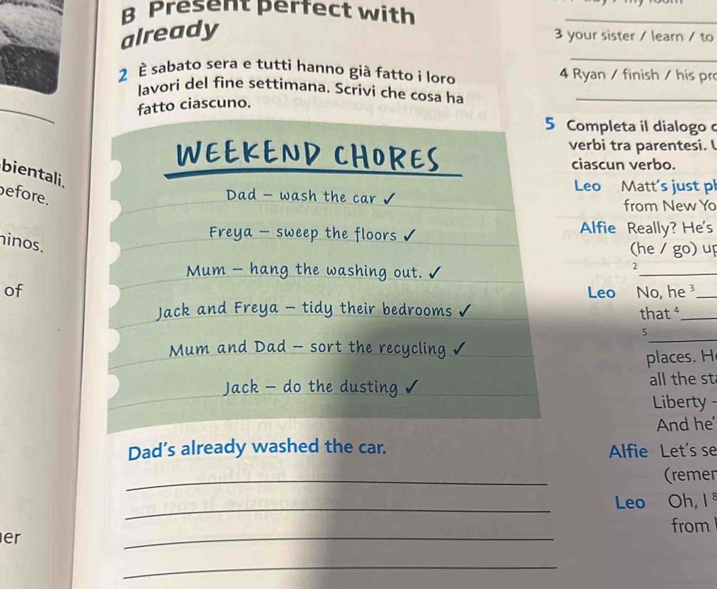 Present perfect with 
already 
_ 
3 your sister / learn / to 
_ 
2 È sabato sera e tutti hanno già fatto i loro 4 Ryan / finish / his pro 
_ 
lavori del fine settimana. Scrivi che cosa ha_ 
fatto ciascuno. 
5 Completa il dialogo c 
WEEKEND CHORES 
verbi tra parentesi. I 
ciascun verbo. 
bientali. 
Leo Matt’s just pl 
efore. 
Dad - wash the car √ 
from New Yo 
Freya - sweep the floors √ Alfie Really? He's 
inos. 
(he / go) up 
Mum - hang the washing out. 
_ 
2 
of Leo No, he _ 
Jack and Freya - tidy their bedrooms that ⁴_ 
5 
Mum and Dad - sort the recycling 
_ 
places. H 
Jack - do the dusting √ all the st 
Liberty 
And he 
Dad’s already washed the car. Alfie Let's se 
_ 
(remen 
_ 
Leo Oh, 1 ª 
from 
er 
_ 
_
