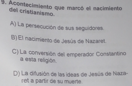 Acontecimiento que marcó el nacimiento
del cristianismo.
A) La persecución de sus seguidores.
B)El nacimiento de Jesús de Nazaret.
C) La conversión del emperador Constantino
a esta religión.
D) La difusión de las ideas de Jesús de Naza-
ret a partir de su muerte.