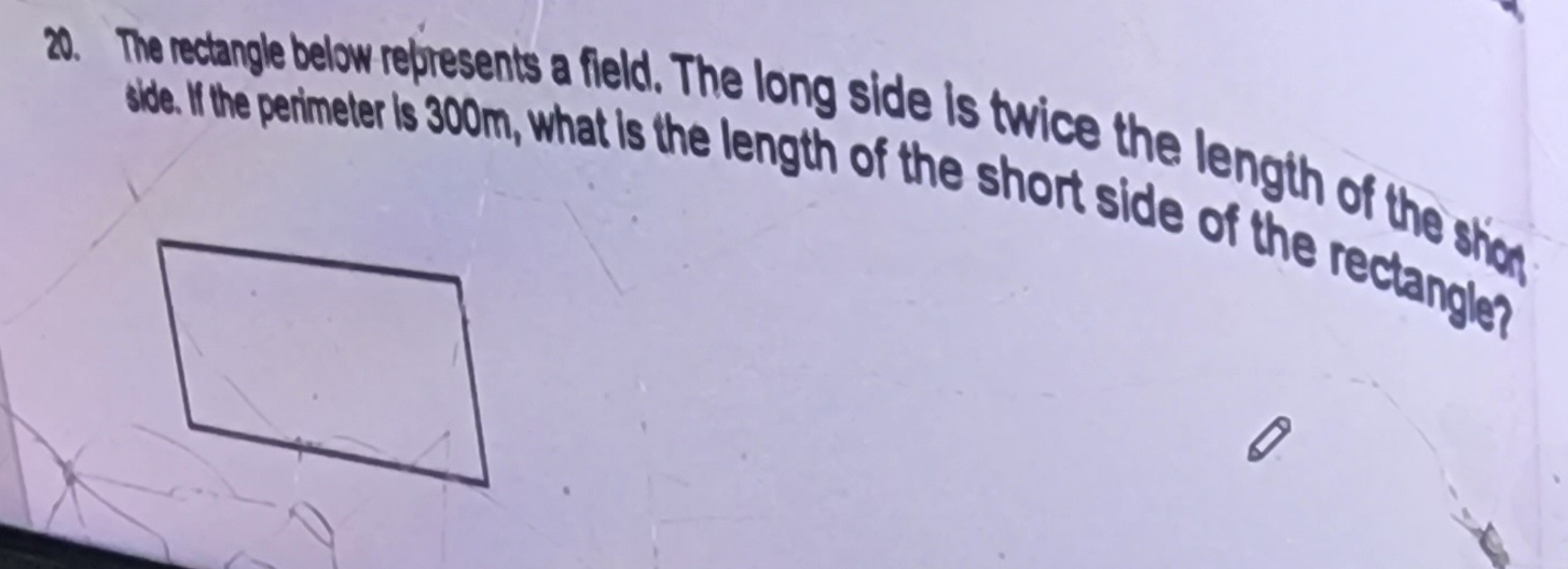 The rectangle below represents a field. The long side is twice the length of the sh 
side. If the perimeter is 300m, what is the length of the short side of the rectlangle